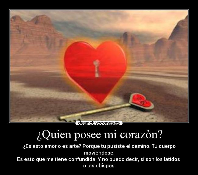 ¿Quien posee mi corazòn? - ¿Es esto amor o es arte? Porque tu pusiste el camino. Tu cuerpo moviéndose.
Es esto que me tiene confundida. Y no puedo decir, si son los latidos 
o las chispas.