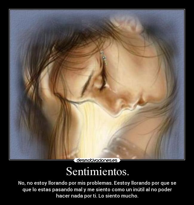 Sentimientos. - No, no estoy llorando por mis problemas. Eestoy llorando por que se
que lo estas pasando mal y me siento como un inútil al no poder
hacer nada por ti. Lo siento mucho.