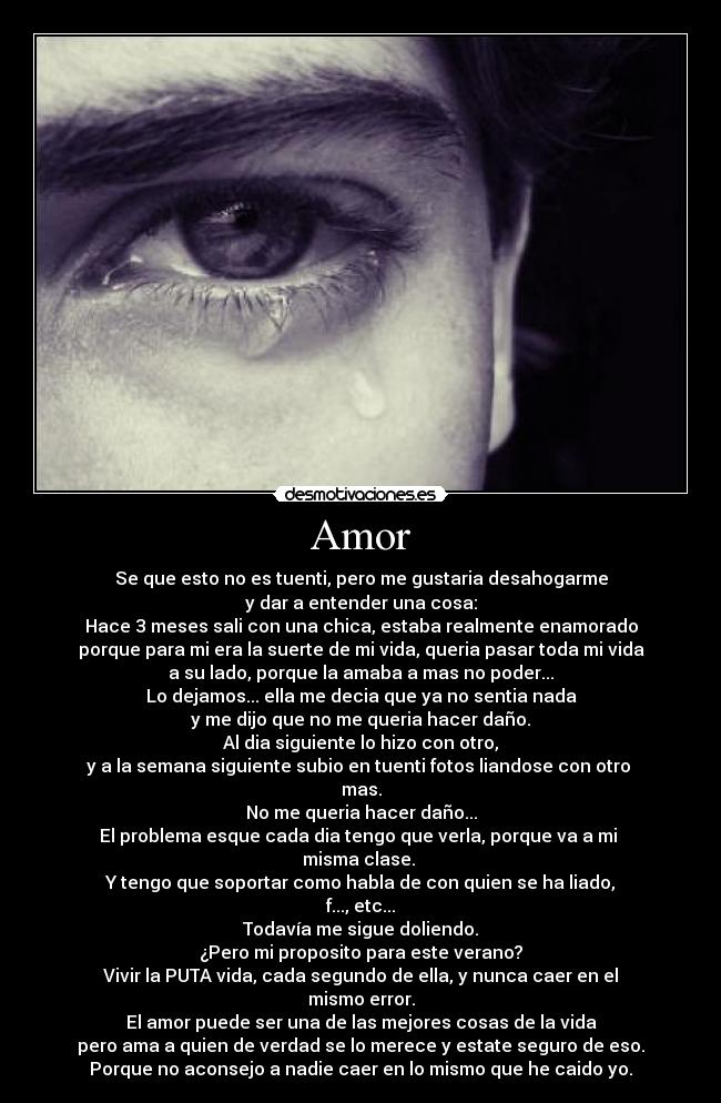 Amor - Se que esto no es tuenti, pero me gustaria desahogarme
y dar a entender una cosa:
Hace 3 meses sali con una chica, estaba realmente enamorado
porque para mi era la suerte de mi vida, queria pasar toda mi vida
a su lado, porque la amaba a mas no poder...
Lo dejamos... ella me decia que ya no sentia nada
y me dijo que no me queria hacer daño.
Al dia siguiente lo hizo con otro,
y a la semana siguiente subio en tuenti fotos liandose con otro 
mas.
No me queria hacer daño...
El problema esque cada dia tengo que verla, porque va a mi 
misma clase. 
Y tengo que soportar como habla de con quien se ha liado,
f..., etc...
Todavía me sigue doliendo.
¿Pero mi proposito para este verano?
Vivir la PUTA vida, cada segundo de ella, y nunca caer en el
mismo error.
El amor puede ser una de las mejores cosas de la vida
pero ama a quien de verdad se lo merece y estate seguro de eso.
Porque no aconsejo a nadie caer en lo mismo que he caido yo.