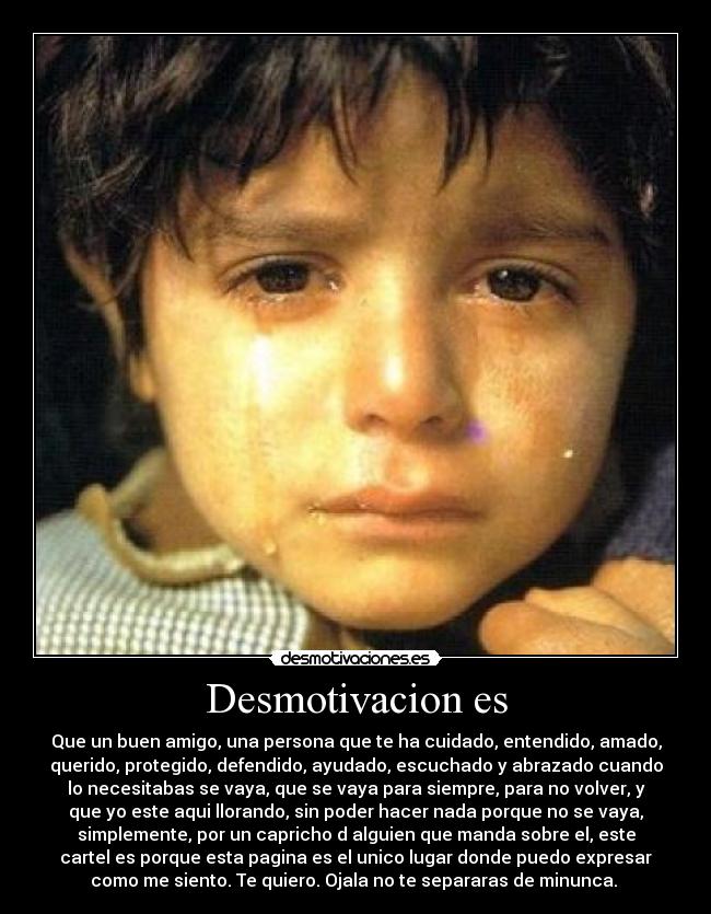 Desmotivacion es - Que un buen amigo, una persona que te ha cuidado, entendido, amado,
querido, protegido, defendido, ayudado, escuchado y abrazado cuando
lo necesitabas se vaya, que se vaya para siempre, para no volver, y
que yo este aqui llorando, sin poder hacer nada porque no se vaya,
simplemente, por un capricho d alguien que manda sobre el, este
cartel es porque esta pagina es el unico lugar donde puedo expresar
como me siento. Te quiero. Ojala no te separaras de minunca.