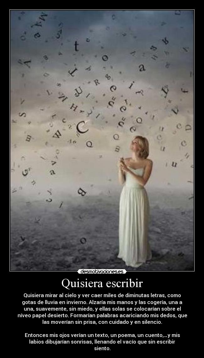Quisiera escribir - Quisiera mirar al cielo y ver caer miles de diminutas letras, como
gotas de lluvia en invierno. Alzaría mis manos y las cogería, una a
una, suavemente, sin miedo, y ellas solas se colocarían sobre el
níveo papel desierto. Formarían palabras acariciando mis dedos, que
las moverían sin prisa, con cuidado y en silencio.
Entonces mis ojos verían un texto, un poema, un cuento,…y mis
labios dibujarían sonrisas, llenando el vacío que sin escribir
siento.