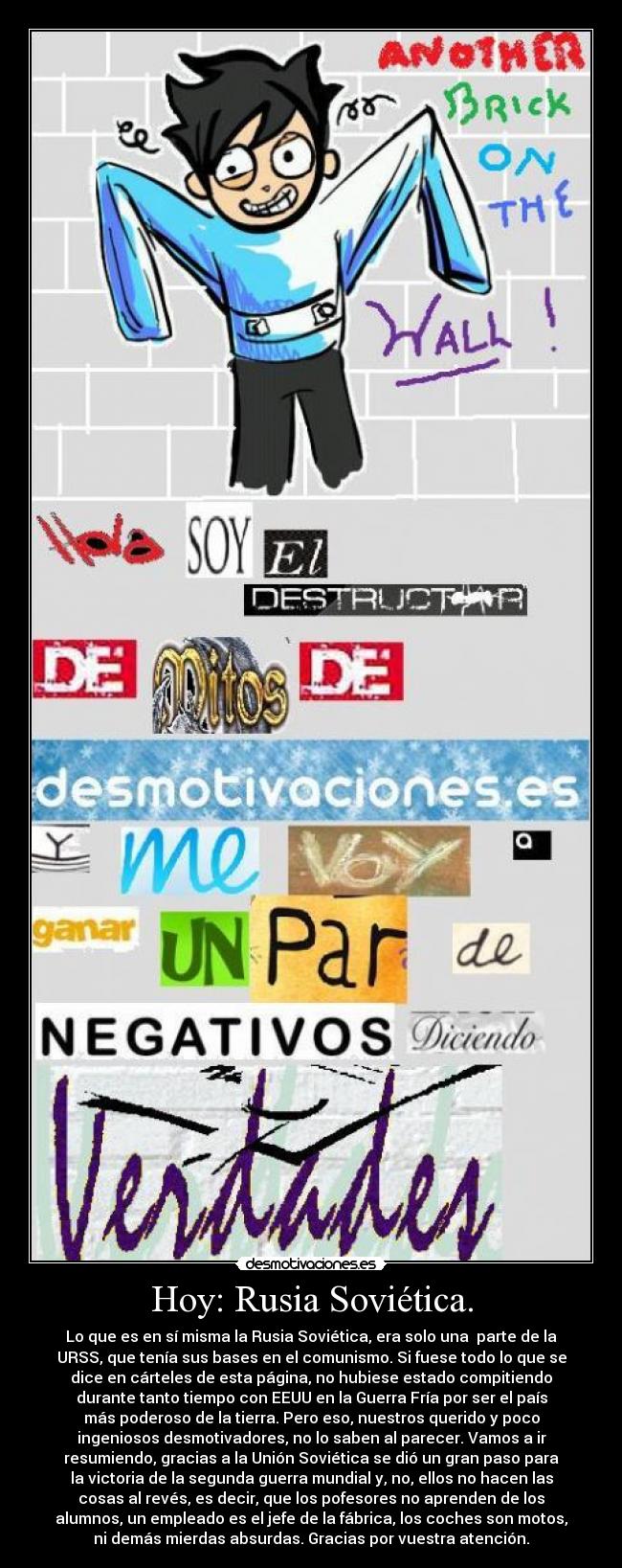 Hoy: Rusia Soviética. - Lo que es en sí misma la Rusia Soviética, era solo una parte de la
URSS, que tenía sus bases en el comunismo. Si fuese todo lo que se
dice en cárteles de esta página, no hubiese estado compitiendo
durante tanto tiempo con EEUU en la Guerra Fría por ser el país
más poderoso de la tierra. Pero eso, nuestros querido y poco
ingeniosos desmotivadores, no lo saben al parecer. Vamos a ir
resumiendo, gracias a la Unión Soviética se dió un gran paso para
la victoria de la segunda guerra mundial y, no, ellos no hacen las
cosas al revés, es decir, que los pofesores no aprenden de los
alumnos, un empleado es el jefe de la fábrica, los coches son motos,
ni demás mierdas absurdas. Gracias por vuestra atención.