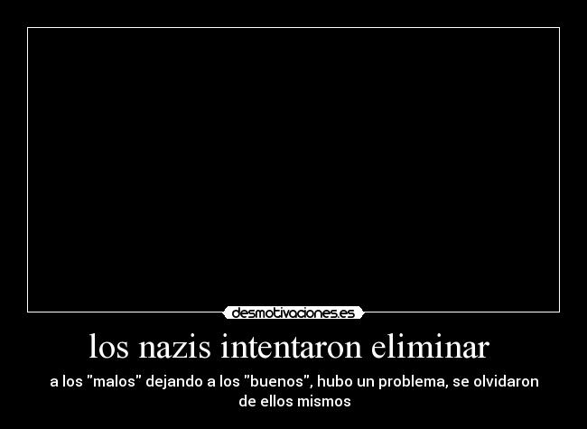 los nazis intentaron eliminar - a los malos dejando a los buenos, hubo un problema, se olvidaron
de ellos mismos