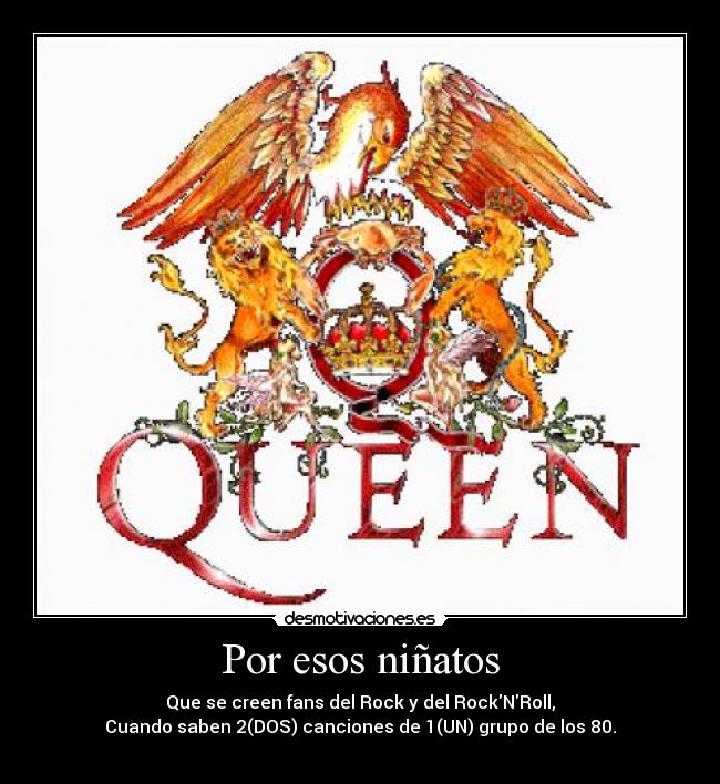 Por esos niñatos - Que se creen fans del Rock y del RockNRoll,
Cuando saben 2(DOS) canciones de 1(UN) grupo de los 80.