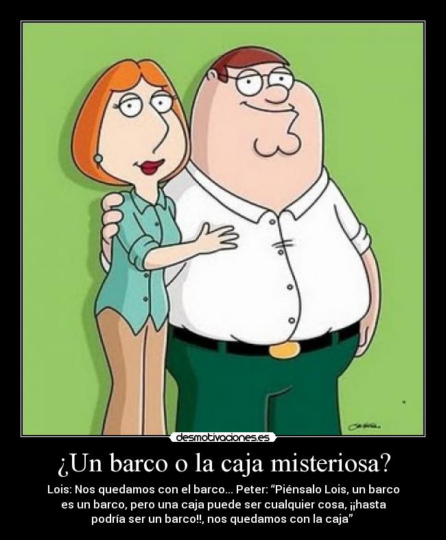 ¿Un barco o la caja misteriosa? - Lois: Nos quedamos con el barco... Peter: “Piénsalo Lois, un barco
es un barco, pero una caja puede ser cualquier cosa, ¡¡hasta
podría ser un barco!!, nos quedamos con la caja” 