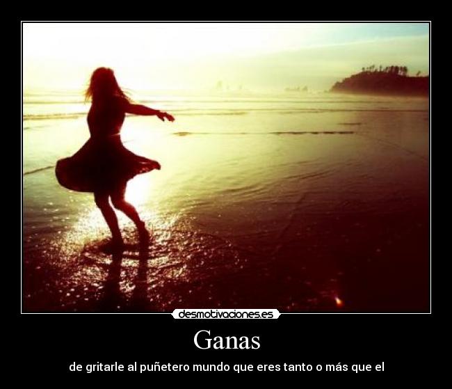 Ganas - de gritarle al puñetero mundo que eres tanto o más que el