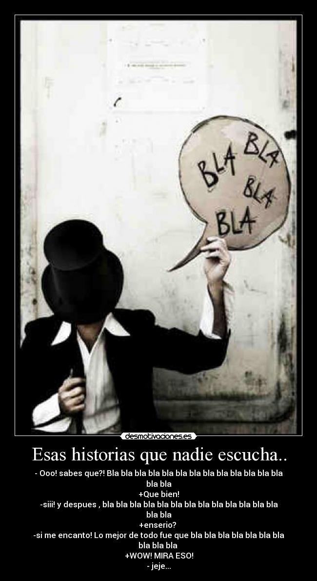 Esas historias que nadie escucha.. - - Ooo! sabes que?! Bla bla bla bla bla bla bla bla bla bla bla bla bla bla bla
+Que bien!
-siii! y despues , bla bla bla bla bla bla bla bla bla bla bla bla bla bla bla
+enserio?
-si me encanto! Lo mejor de todo fue que bla bla bla bla bla bla bla bla bla bla
+WOW! MIRA ESO!
- jeje...