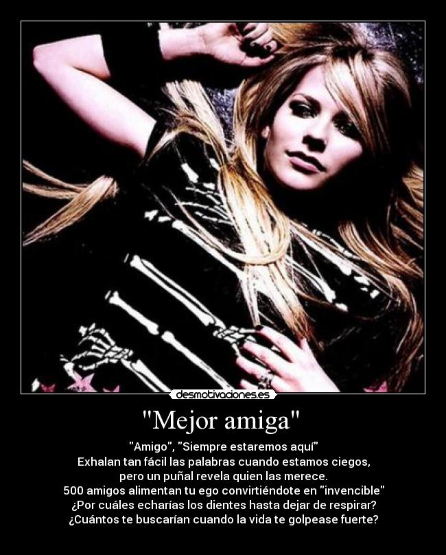 Mejor amiga - Amigo, Siempre estaremos aquí
Exhalan tan fácil las palabras cuando estamos ciegos,
pero un puñal revela quien las merece.
500 amigos alimentan tu ego convirtiéndote en invencible
¿Por cuáles echarías los dientes hasta dejar de respirar?
¿Cuántos te buscarían cuando la vida te golpease fuerte?