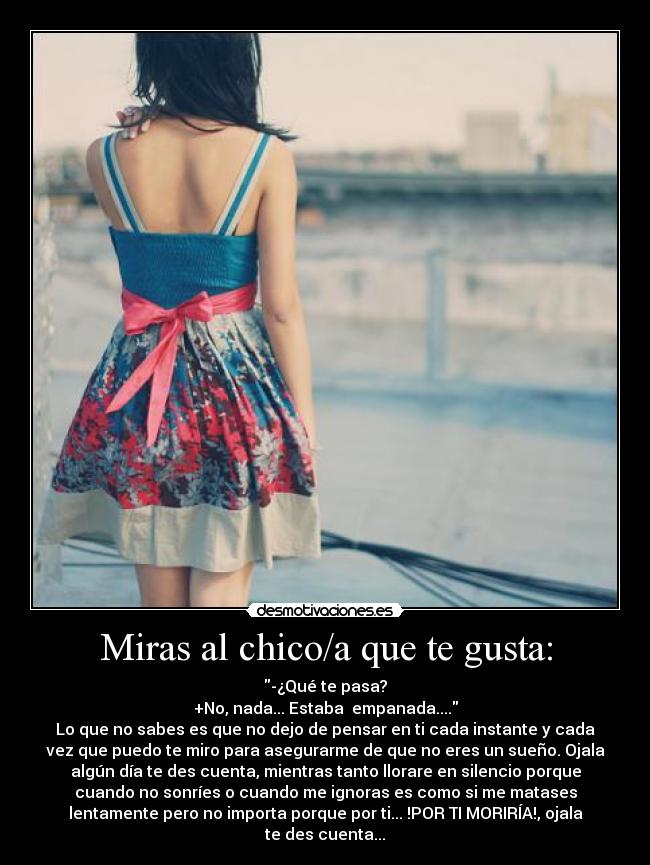 Miras al chico/a que te gusta: - -¿Qué te pasa?
+No, nada... Estaba empanada....
Lo que no sabes es que no dejo de pensar en ti cada instante y cada
vez que puedo te miro para asegurarme de que no eres un sueño. Ojala
algún día te des cuenta, mientras tanto llorare en silencio porque
cuando no sonríes o cuando me ignoras es como si me matases
lentamente pero no importa porque por ti... !POR TI MORIRÍA!, ojala
te des cuenta...
