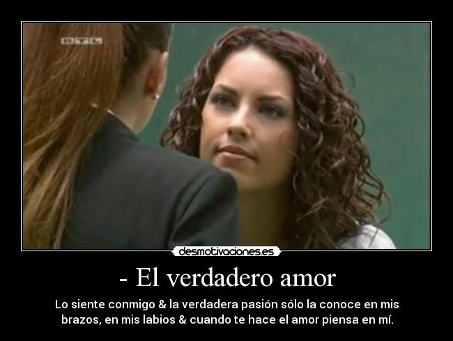 - El verdadero amor - Lo siente conmigo & la verdadera pasión sólo la conoce en mis
brazos, en mis labios & cuando te hace el amor piensa en mí.