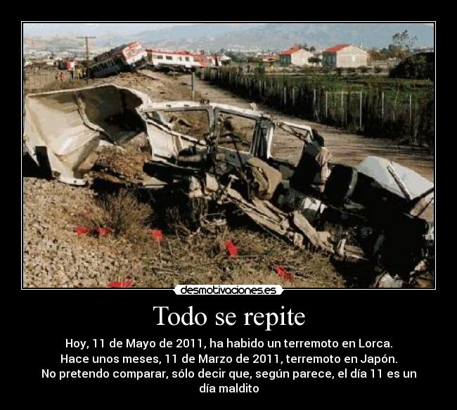 Todo se repite - Hoy, 11 de Mayo de 2011, ha habido un terremoto en Lorca.
Hace unos meses, 11 de Marzo de 2011, terremoto en Japón.
No pretendo comparar, sólo decir que, según parece, el día 11 es un día maldito