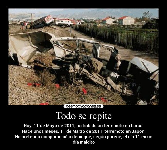 Todo se repite - Hoy, 11 de Mayo de 2011, ha habido un terremoto en Lorca.
Hace unos meses, 11 de Marzo de 2011, terremoto en Japón.
No pretendo comparar, sólo decir que, según parece, el día 11 es un día maldito