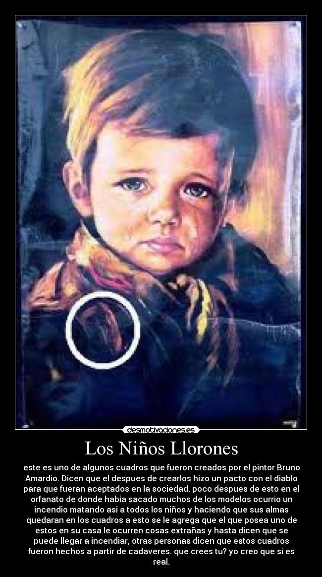 Los Niños Llorones - este es uno de algunos cuadros que fueron creados por el pintor Bruno
Amardio. Dicen que el despues de crearlos hizo un pacto con el diablo
para que fueran aceptados en la sociedad. poco despues de esto en el
orfanato de donde habia sacado muchos de los modelos ocurrio un
incendio matando asi a todos los niños y haciendo que sus almas
quedaran en los cuadros a esto se le agrega que el que posea uno de
estos en su casa le ocurren cosas extrañas y hasta dicen que se
puede llegar a incendiar, otras personas dicen que estos cuadros
fueron hechos a partir de cadaveres. que crees tu? yo creo que si es
real.