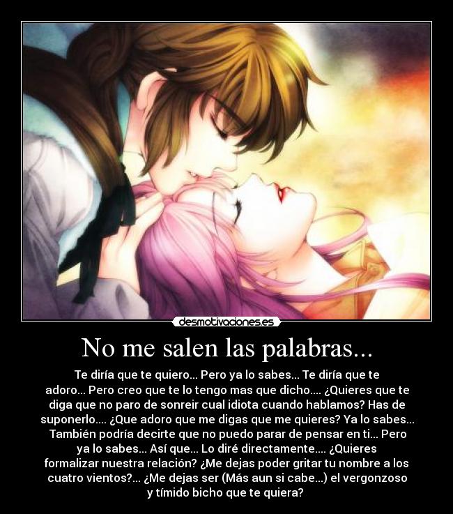 No me salen las palabras... - Te diría que te quiero... Pero ya lo sabes... Te diría que te
adoro... Pero creo que te lo tengo mas que dicho.... ¿Quieres que te
diga que no paro de sonreir cual idiota cuando hablamos? Has de
suponerlo.... ¿Que adoro que me digas que me quieres? Ya lo sabes...
 También podría decirte que no puedo parar de pensar en ti... Pero
ya lo sabes... Así que... Lo diré directamente.... ¿Quieres
formalizar nuestra relación? ¿Me dejas poder gritar tu nombre a los
cuatro vientos?... ¿Me dejas ser (Más aun si cabe...) el vergonzoso
y tímido bicho que te quiera? 