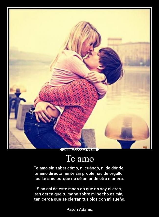 Te amo - Te amo sin saber cómo, ni cuándo, ni de dónde, 
te amo directamente sin problemas de orgullo: 
así te amo porque no sé amar de otra manera,

Sino así de este modo en que no soy ni eres, 
tan cerca que tu mano sobre mi pecho es mía, 
tan cerca que se cierran tus ojos con mi sueño.

Patch Adams.