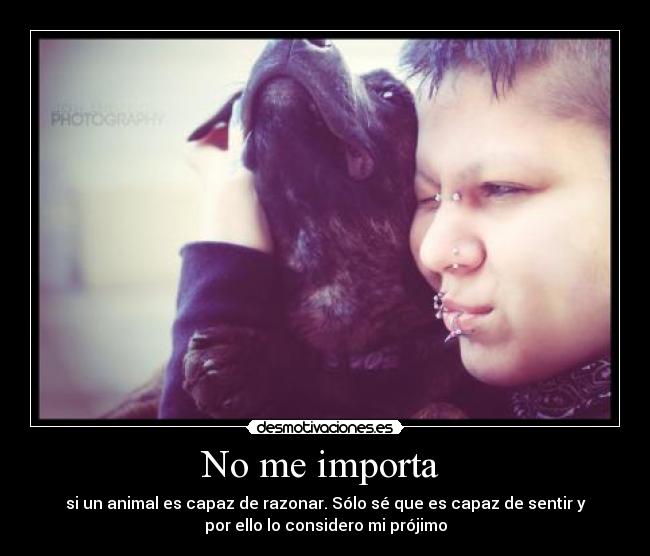 No me importa  - si un animal es capaz de razonar. Sólo sé que es capaz de sentir y
por ello lo considero mi prójimo