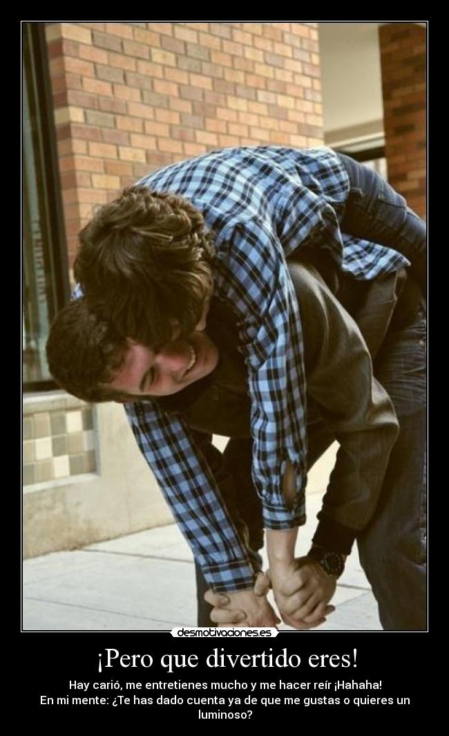 ¡Pero que divertido eres! - Hay carió, me entretienes mucho y me hacer reír ¡Hahaha!
En mi mente: ¿Te has dado cuenta ya de que me gustas o quieres un luminoso?