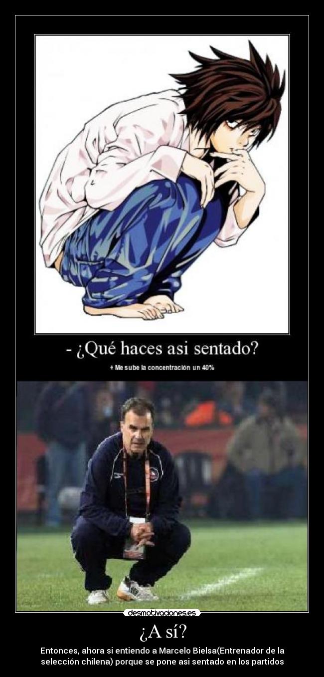 ¿A sí? - Entonces, ahora si entiendo a Marcelo Bielsa(Entrenador de la
selección chilena) porque se pone asi sentado en los partidos