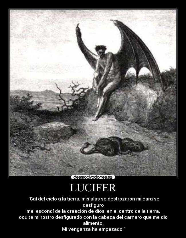 LUCIFER - Caí del cielo a la tierra, mis alas se destrozaron mi cara se
desfiguro
me  escondí de la creación de dios  en el centro de la tierra,
oculte mi rostro desfigurado con la cabeza del carnero que me dio
alimento.
Mi venganza ha empezado