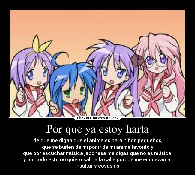 Por que ya estoy harta - de que me digan que el anime es para niños pequeños,
que se burlen de mi por ir de mi anime favorito y
que por escuchar música japonesa me digas que no es música 
y por todo esto no quiero salir a la calle porque me empiezan a 
insultar y cosas asi