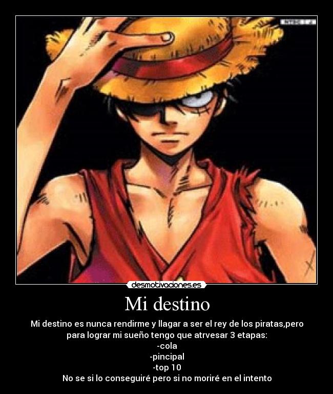 Mi destino - Mi destino es nunca rendirme y llagar a ser el rey de los piratas,pero
para lograr mi sueño tengo que atrvesar 3 etapas:
-cola
-pincipal
-top 10
No se si lo conseguiré pero si no moriré en el intento