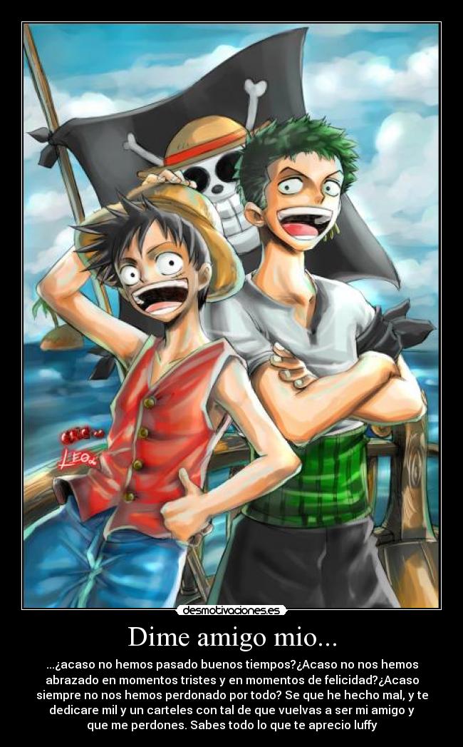 Dime amigo mio... - ...¿acaso no hemos pasado buenos tiempos?¿Acaso no nos hemos
abrazado en momentos tristes y en momentos de felicidad?¿Acaso
siempre no nos hemos perdonado por todo? Se que he hecho mal, y te
dedicare mil y un carteles con tal de que vuelvas a ser mi amigo y
que me perdones. Sabes todo lo que te aprecio luffy