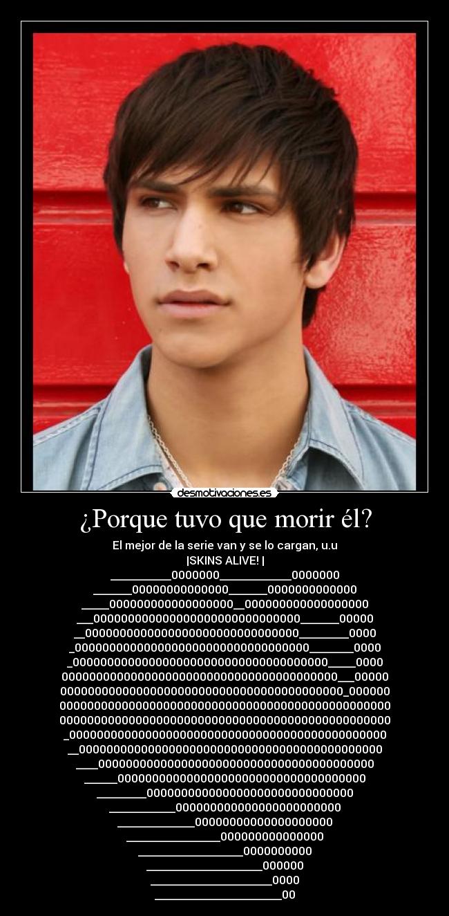 ¿Porque tuvo que morir él? - El mejor de la serie van y se lo cargan, u.u
|SKINS ALIVE! |
___________0000000_____________0000000
_______00000000000000_______0000000000000
_____000000000000000000__000000000000000000
___000000000000000000000000000000_______00000
__0000000000000000000000000000000_________0000
_0000000000000000000000000000000000________0000
_0000000000000000000000000000000000000_____0000
0000000000000000000000000000000000000000___00000
00000000000000000000000000000000000000000_000000
000000000000000000000000000000000000000000000000
000000000000000000000000000000000000000000000000
_0000000000000000000000000000000000000000000000
__00000000000000000000000000000000000000000000
____0000000000000000000000000000000000000000
______000000000000000000000000000000000000
_________000000000000000000000000000000
____________000000000000000000000000
______________00000000000000000000
_________________000000000000000
___________________0000000000
_____________________000000
______________________0000
_______________________00