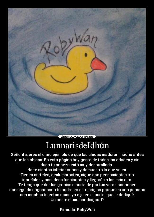 LunnarisdeIdhún - Señorita, eres el claro ejemplo de que las chicas maduran mucho antes
que los chicos. En esta página hay gente de todas las edades y sin
duda tu cabeza está muy desarrollada. 
No te sientas inferior nunca y demuestra lo que vales.
Tienes carteles, deslumbrantes, sigue con pensamientos tan
increíbles y con ideas fascinantes y llegarás a los más alto.
Te tengo que dar las gracias a parte de por tus votos por haber
conseguido enganchar a tu padre en esta página porque es una persona
con muchos talentos como ya dije en el cartel que le dediqué.
Un beste musu handiagoa :P

Firmado: RobyWan