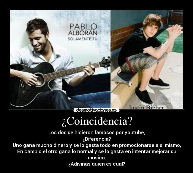 ¿Coincidencia? - Los dos se hicieron famosos por youtube,
¿Diferencia?
Uno gana mucho dinero y se lo gasta todo en promocionarse a si mismo,
En cambio el otro gana lo normal y se lo gasta en intentar mejorar su musica.
¿Adivinas quien es cual?