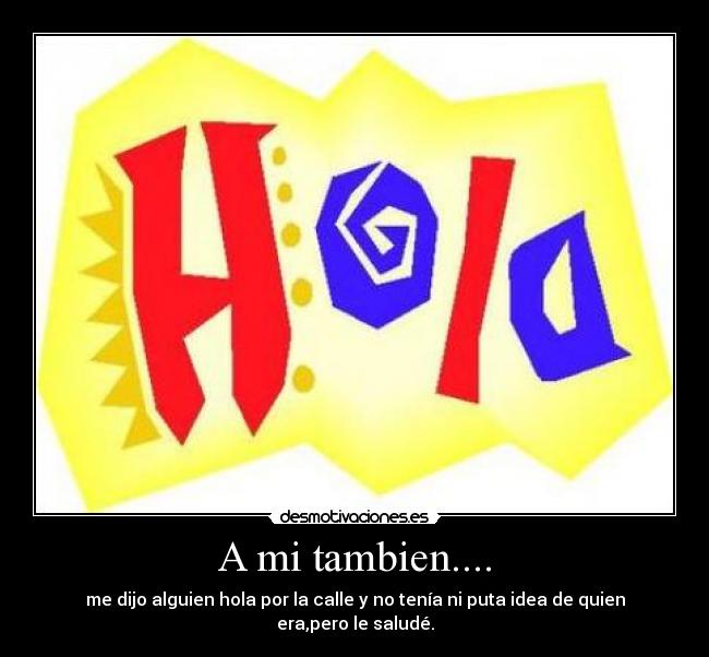 A mi tambien.... - me dijo alguien hola por la calle y no tenía ni puta idea de quien era,pero le saludé.