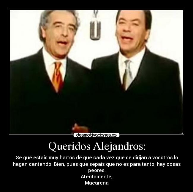 Queridos Alejandros: - Sé que estais muy hartos de que cada vez que se dirijan a vosotros lo
hagan cantando. Bien, pues que sepais que no es para tanto, hay cosas
peores.
Atentamente,
Macarena