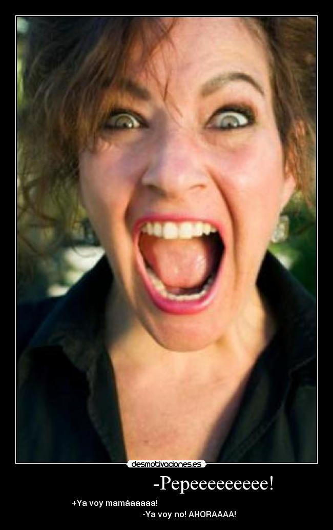                  -Pepeeeeeeeee! - +Ya voy mamáaaaaa!                                                   
                      -Ya voy no! AHORAAAA!