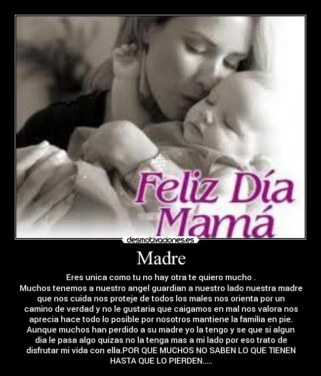 Madre - Eres unica como tu no hay otra te quiero mucho .
Muchos tenemos a nuestro angel guardian a nuestro lado nuestra madre
que nos cuida nos proteje de todos los males nos orienta por un
camino de verdad y no le gustaria que caigamos en mal nos valora nos
aprecia hace todo lo posible por nosotros mantiene la familia en pie.
Aunque muchos han perdido a su madre yo la tengo y se que si algun
dia le pasa algo quizas no la tenga mas a mi lado por eso trato de
disfrutar mi vida con ella.POR QUE MUCHOS NO SABEN LO QUE TIENEN
HASTA QUE LO PIERDEN.....