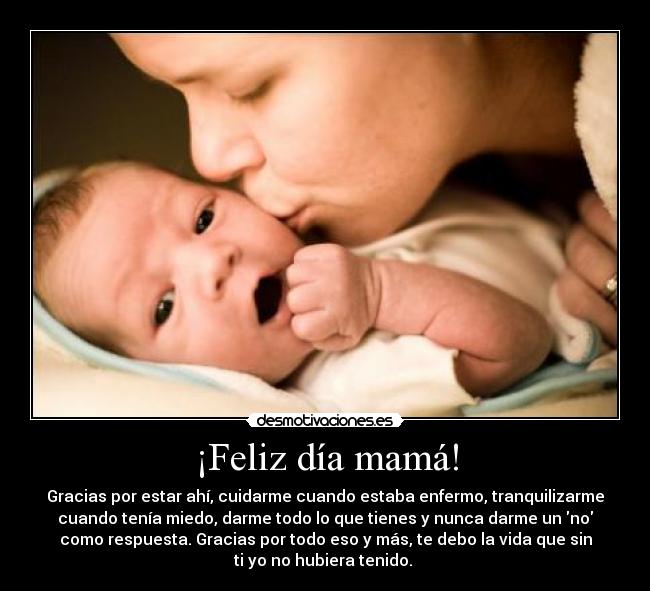 ¡Feliz día mamá! - Gracias por estar ahí, cuidarme cuando estaba enfermo, tranquilizarme
cuando tenía miedo, darme todo lo que tienes y nunca darme un no
como respuesta. Gracias por todo eso y más, te debo la vida que sin
ti yo no hubiera tenido.