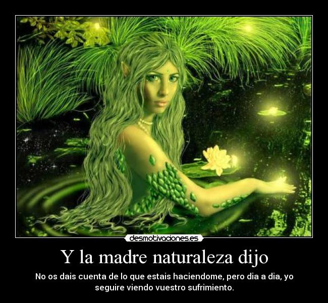 Y la madre naturaleza dijo - No os dais cuenta de lo que estais haciendome, pero dia a dia, yo
seguire viendo vuestro sufrimiento.