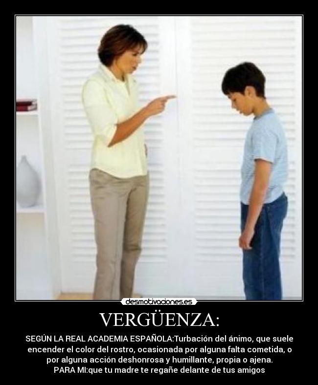 VERGÜENZA: - SEGÚN LA REAL ACADEMIA ESPAÑOLA:Turbación del ánimo, que suele
encender el color del rostro, ocasionada por alguna falta cometida, o
por alguna acción deshonrosa y humillante, propia o ajena.
PARA MI:que tu madre te regañe delante de tus amigos