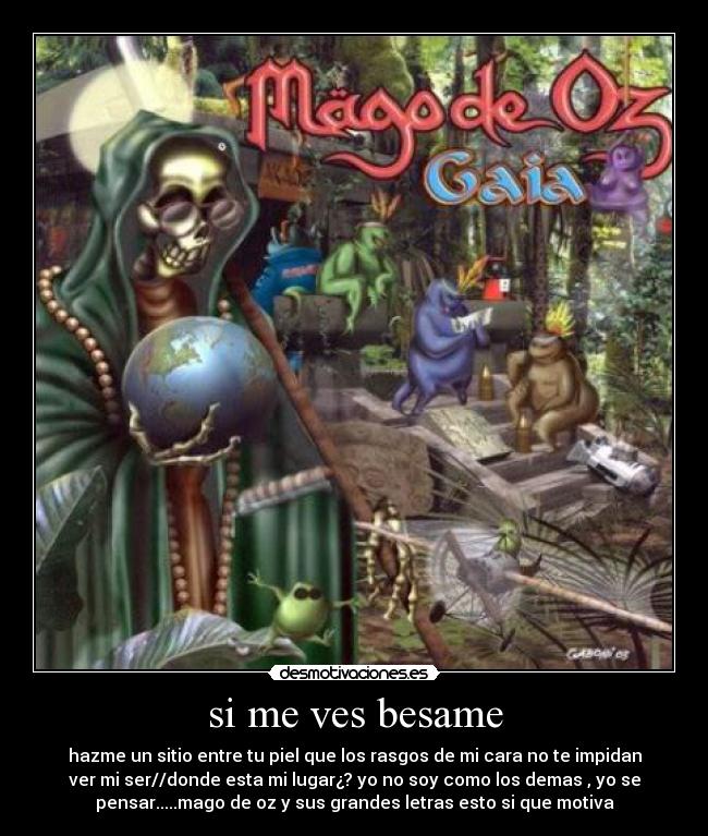 si me ves besame - hazme un sitio entre tu piel que los rasgos de mi cara no te impidan
ver mi ser//donde esta mi lugar¿? yo no soy como los demas , yo se
pensar.....mago de oz y sus grandes letras esto si que motiva