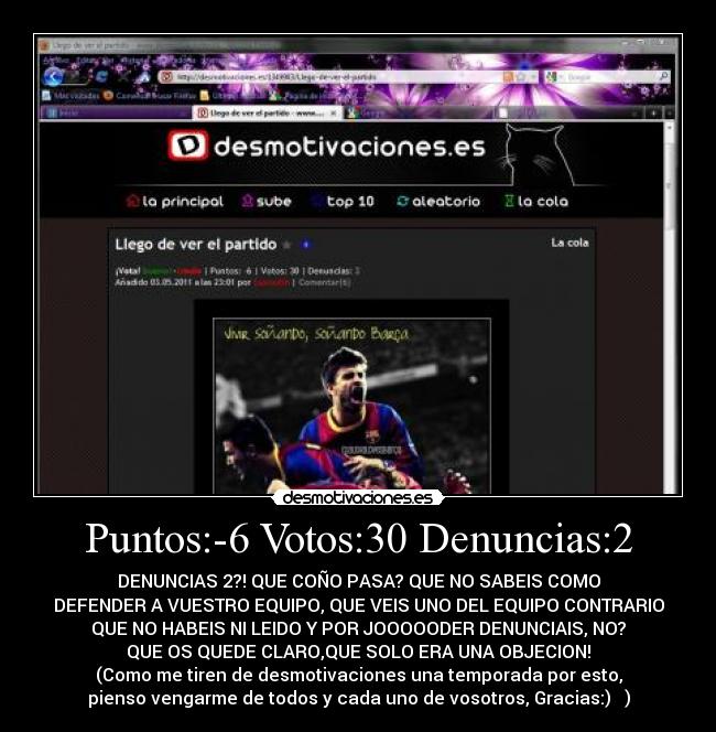 Puntos:-6 Votos:30 Denuncias:2 - DENUNCIAS 2?! QUE COÑO PASA? QUE NO SABEIS COMO
DEFENDER A VUESTRO EQUIPO, QUE VEIS UNO DEL EQUIPO CONTRARIO
QUE NO HABEIS NI LEIDO Y POR JOOOOODER DENUNCIAIS, NO?
QUE OS QUEDE CLARO,QUE SOLO ERA UNA OBJECION!
(Como me tiren de desmotivaciones una temporada por esto,
pienso vengarme de todos y cada uno de vosotros, Gracias:) )