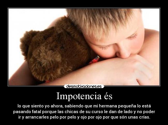 Impotencia és - lo que siento yo ahora, sabiendo que mi hermana pequeña lo está
pasando fatal porque las chicas de su curso le dan de lado y no poder
ir y arrancarles pelo por pelo y ojo por ojo por que són unas crías.