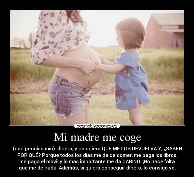 Mi madre me coge - (con permiso mío) dinero, y no quiero QUE ME LOS DEVUELVA Y, ¿SABEN
POR QUÉ? Porque todos los días me da de comer, me paga los libros,
me paga el móvil y lo más importante me da CARIÑO. ¡No hace falta
que me de nada! Además, si quiero conseguir dinero, lo consigo yo.
