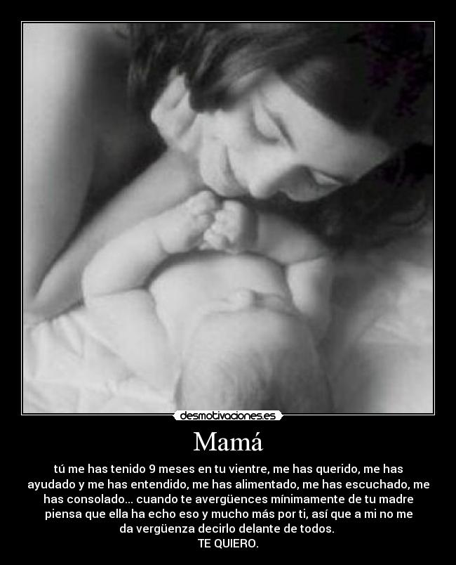 Mamá - tú me has tenido 9 meses en tu vientre, me has querido, me has
ayudado y me has entendido, me has alimentado, me has escuchado, me
has consolado... cuando te avergüences mínimamente de tu madre
piensa que ella ha echo eso y mucho más por ti, así que a mi no me
da vergüenza decirlo delante de todos.
TE QUIERO.