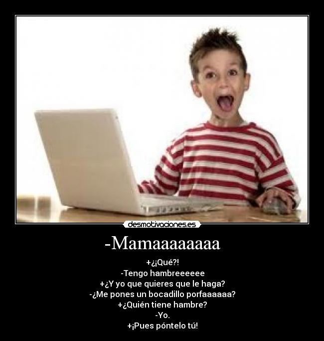 -Mamaaaaaaaa - +¿¡Qué?!
-Tengo hambreeeeee
+¿Y yo que quieres que le haga?
-¿Me pones un bocadillo porfaaaaaa?
+¿Quién tiene hambre?
-Yo.
+¡Pues póntelo tú!