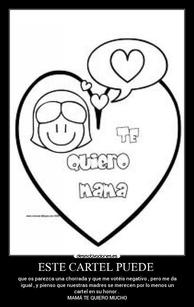 ESTE CARTEL PUEDE - que os parezca una chorrada y que me votéis negativo , pero me da
igual , y pienso que nuestras madres se merecen por lo menos un
cartel en su honor .
MAMÁ TE QUIERO MUCHO