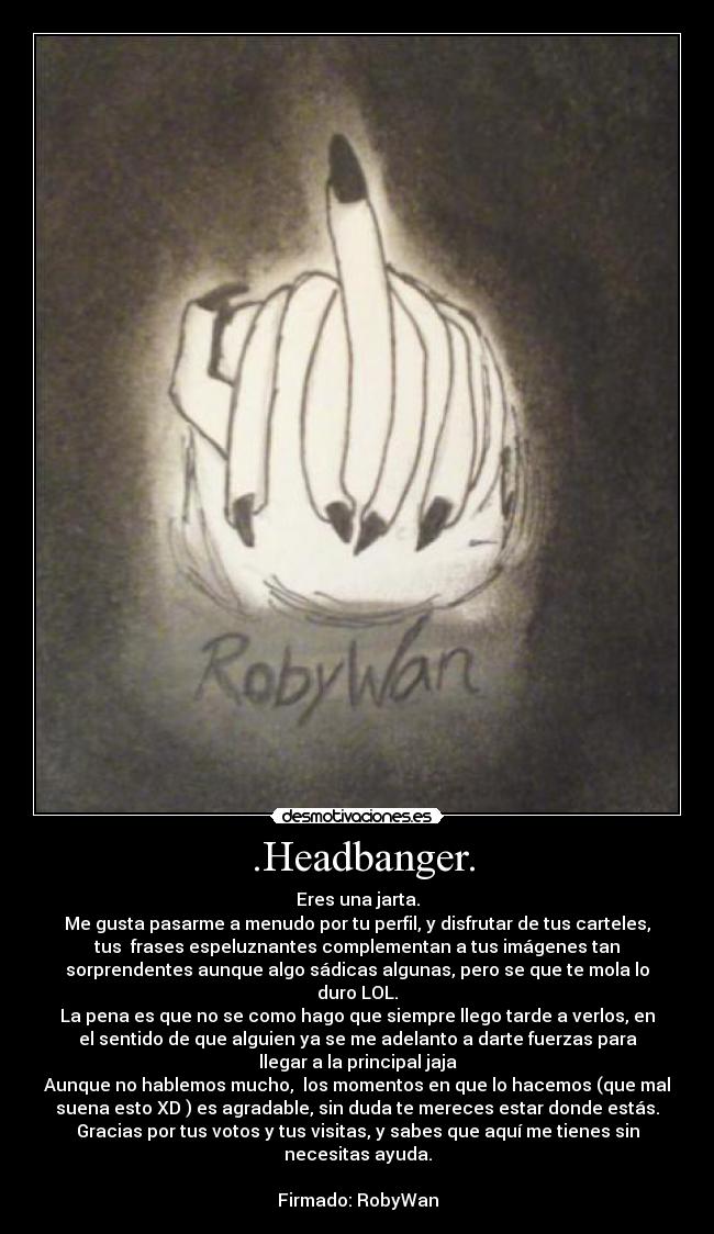  .Headbanger. - Eres una jarta.
Me gusta pasarme a menudo por tu perfil, y disfrutar de tus carteles,
tus  frases espeluznantes complementan a tus imágenes tan
sorprendentes aunque algo sádicas algunas, pero se que te mola lo
duro LOL.
La pena es que no se como hago que siempre llego tarde a verlos, en
el sentido de que alguien ya se me adelanto a darte fuerzas para
llegar a la principal jaja
Aunque no hablemos mucho,  los momentos en que lo hacemos (que mal
suena esto XD ) es agradable, sin duda te mereces estar donde estás.
Gracias por tus votos y tus visitas, y sabes que aquí me tienes sin
necesitas ayuda.

Firmado: RobyWan