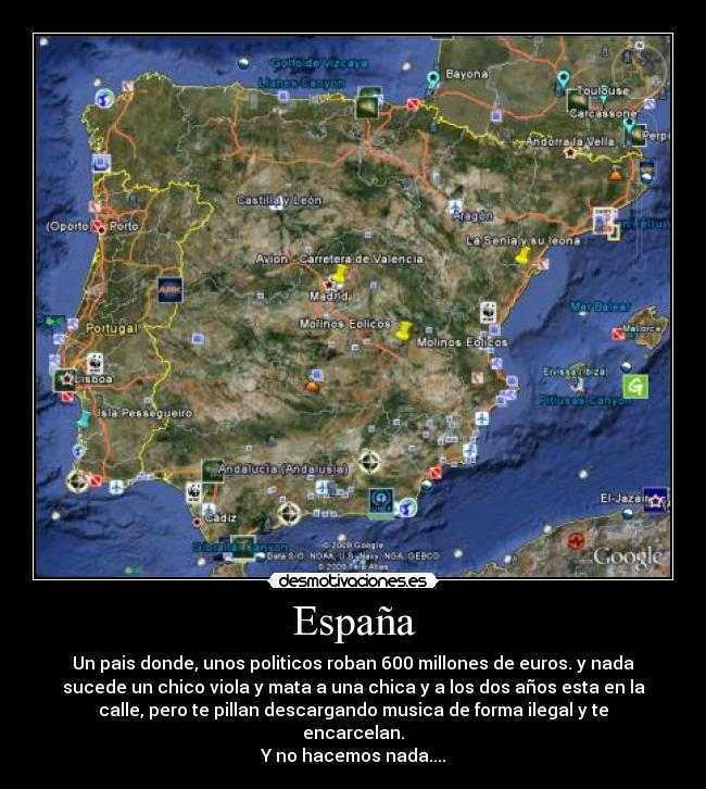España - Un pais donde, unos politicos roban 600 millones de euros. y nada
sucede un chico viola y mata a una chica y a los dos años esta en la
calle, pero te pillan descargando musica de forma ilegal y te
encarcelan.
Y no hacemos nada....