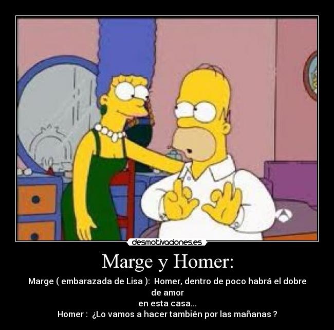 Marge y Homer: - Marge ( embarazada de Lisa ):  Homer, dentro de poco habrá el dobre de amor
en esta casa...
Homer :  ¿Lo vamos a hacer también por las mañanas ?