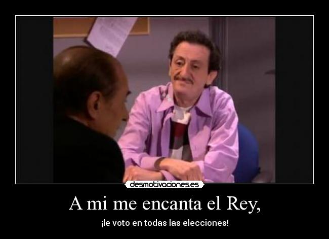 A mi me encanta el Rey, - ¡le voto en todas las elecciones!