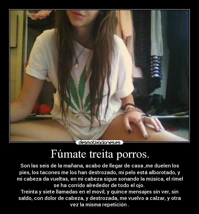 Fúmate treita porros. - Son las seis de la mañana, acabo de llegar de casa ,me duelen los
pies, los tacones me los han destrozado, mi pelo está alborotado, y
mi cabeza da vueltas, en mi cabeza sigue sonando la música, el rimel
se ha corrido alrededor de todo el ojo.
Treinta y siete llamadas en el movil, y quince mensajes sin ver, sin
saldo, con dolor de cabeza, y destrozada, me vuelvo a calzar, y otra
vez la misma repetición .
