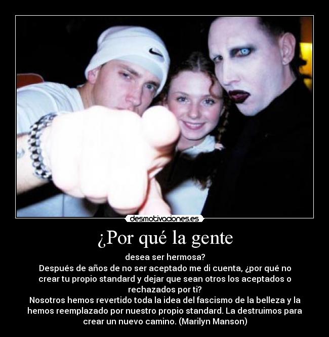 ¿Por qué la gente - desea ser hermosa?
Después de años de no ser aceptado me di cuenta, ¿por qué no
crear tu propio standard y dejar que sean otros los aceptados o
rechazados por ti?
Nosotros hemos revertido toda la idea del fascismo de la belleza y la
hemos reemplazado por nuestro propio standard. La destruimos para
crear un nuevo camino. (Marilyn Manson)