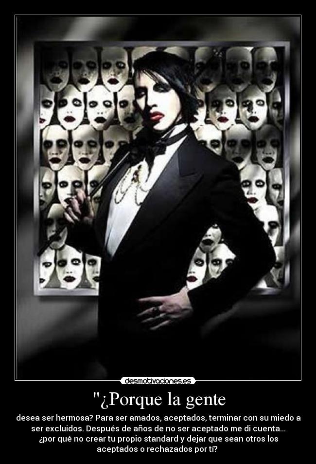 ¿Porque la gente - desea ser hermosa? Para ser amados, aceptados, terminar con su miedo a
ser excluidos. Después de años de no ser aceptado me di cuenta...
¿por qué no crear tu propio standard y dejar que sean otros los
aceptados o rechazados por tí? 